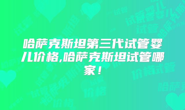 哈萨克斯坦第三代试管婴儿价格,哈萨克斯坦试管哪家！