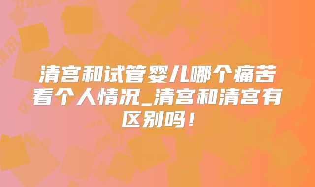 清宫和试管婴儿哪个痛苦看个人情况_清宫和清宫有区别吗！