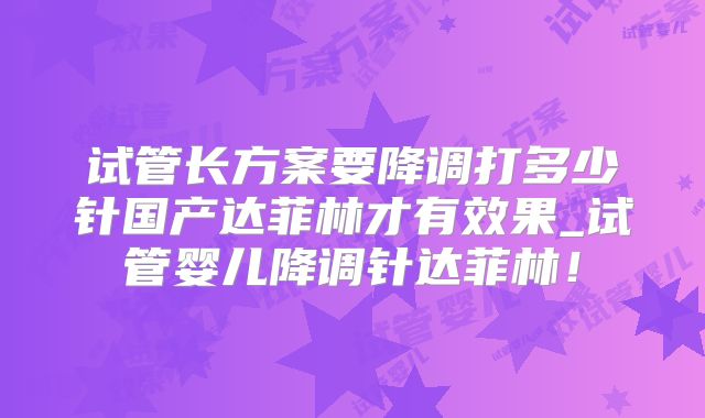 试管长方案要降调打多少针国产达菲林才有效果_试管婴儿降调针达菲林！