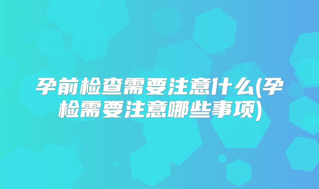 孕前检查需要注意什么(孕检需要注意哪些事项)