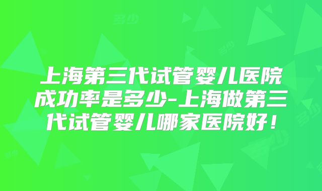 上海第三代试管婴儿医院成功率是多少-上海做第三代试管婴儿哪家医院好！