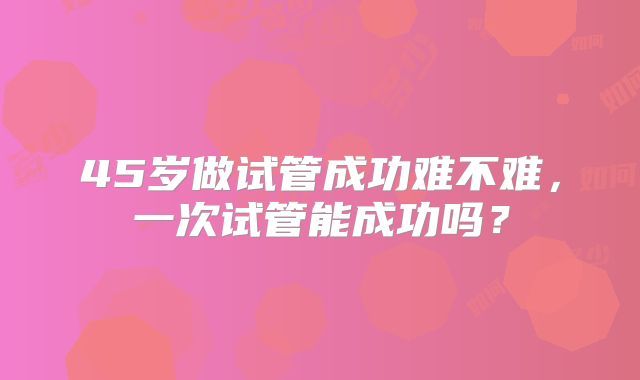 45岁做试管成功难不难，一次试管能成功吗？