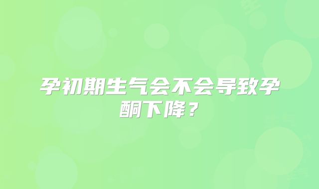 孕初期生气会不会导致孕酮下降?