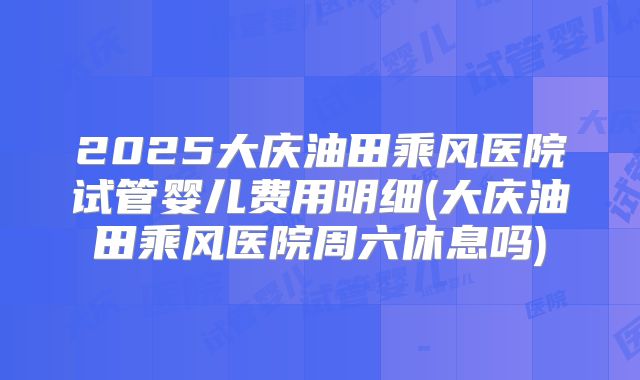 2025大庆油田乘风医院试管婴儿费用明细(大庆油田乘风医院周六休息吗)