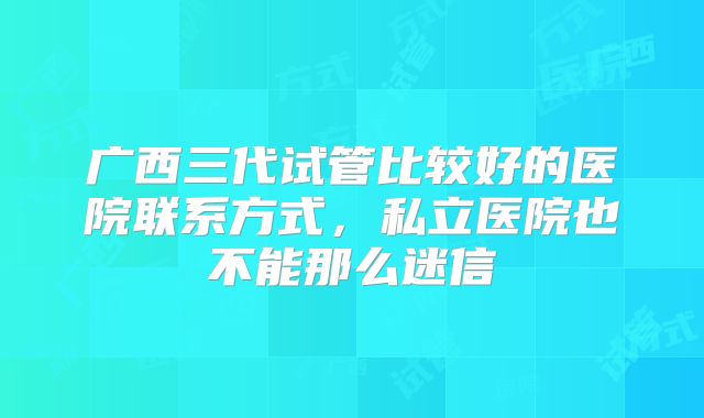 广西三代试管比较好的医院联系方式,私立医院也不能那么迷信