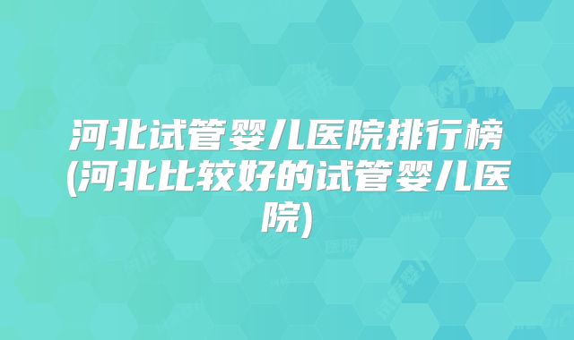 河北试管婴儿医院排行榜(河北比较好的试管婴儿医院)