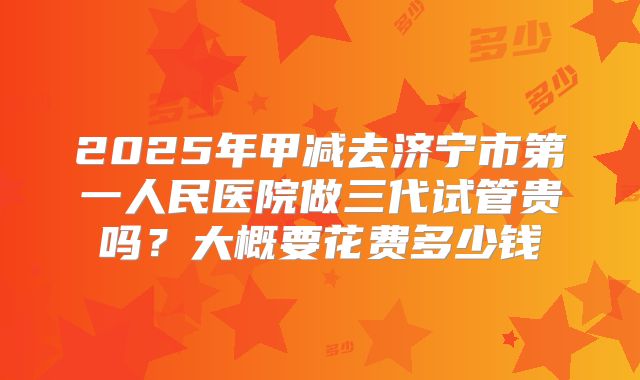 2025年甲减去济宁市第一人民医院做三代试管贵吗？大概要花费多少钱