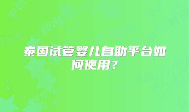 泰国试管婴儿自助平台如何使用？