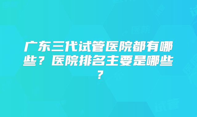 广东三代试管医院都有哪些？医院排名主要是哪些？
