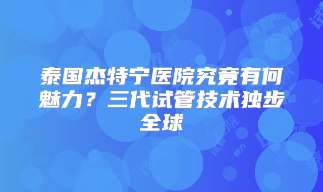 泰国杰特宁医院究竟有何魅力？三代试管技术独步全球