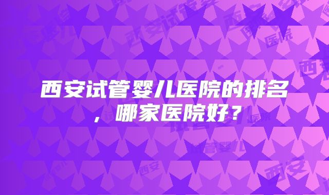 西安试管婴儿医院的排名,哪家医院好?