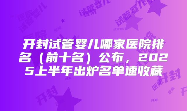 开封试管婴儿哪家医院排名（前十名）公布，2025上半年出炉名单速收藏
