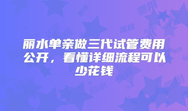 丽水单亲做三代试管费用公开,看懂详细流程可以少花钱