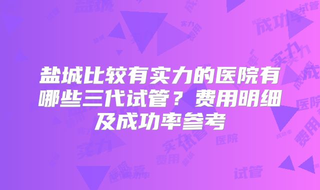 盐城比较有实力的医院有哪些三代试管？费用明细及成功率参考