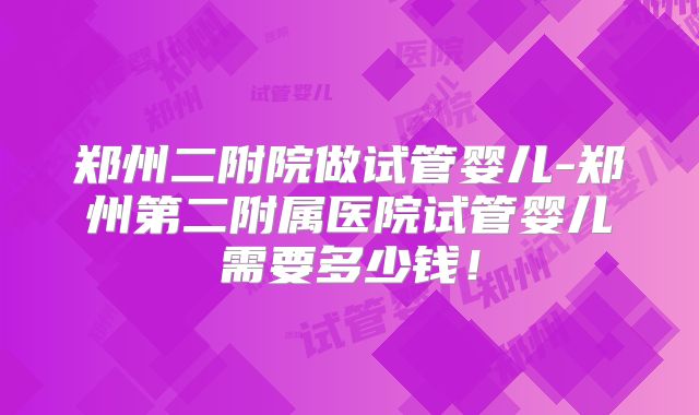 郑州二附院做试管婴儿-郑州第二附属医院试管婴儿需要多少钱!