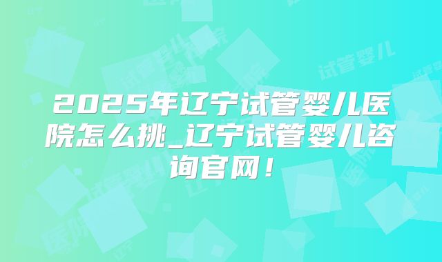 2025年辽宁试管婴儿医院怎么挑_辽宁试管婴儿咨询官网！