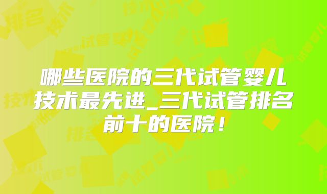 哪些医院的三代试管婴儿技术最先进_三代试管排名前十的医院!