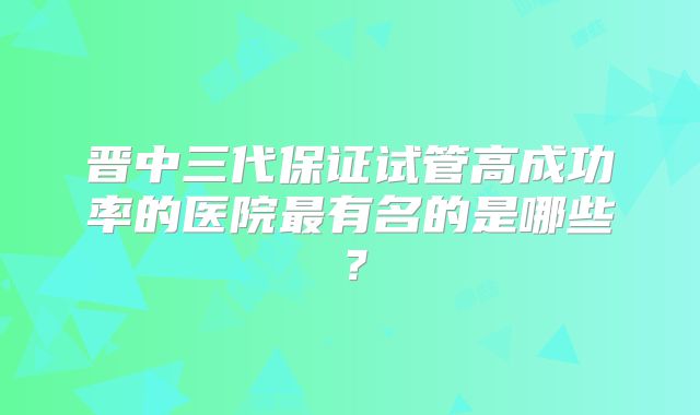 晋中三代保证试管高成功率的医院最有名的是哪些？