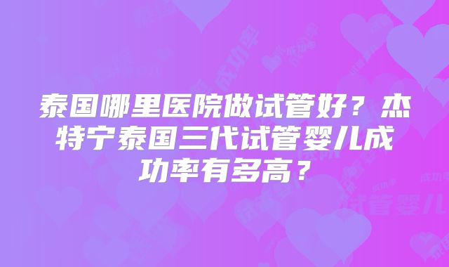 泰国哪里医院做试管好?杰特宁泰国三代试管婴儿成功率有多高?