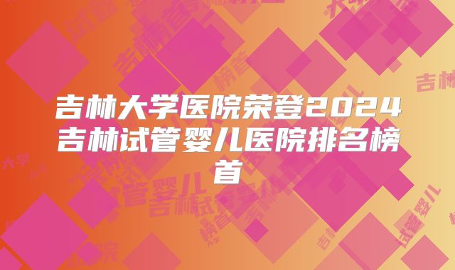 吉林大学医院荣登2024吉林试管婴儿医院排名榜首