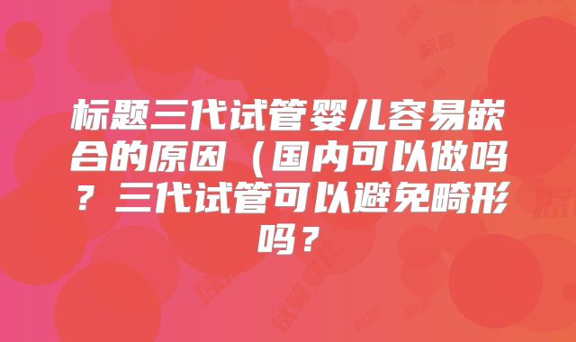 标题三代试管婴儿容易嵌合的原因(国内可以做吗?三代试管可以避免畸形吗?