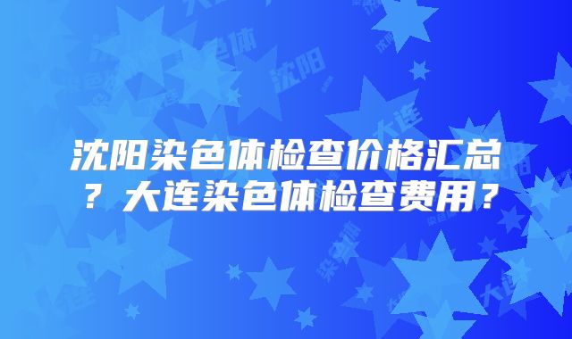 沈阳染色体检查价格汇总?大连染色体检查费用?