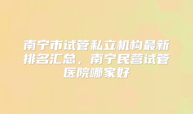 南宁市试管私立机构最新排名汇总,南宁民营试管医院哪家好