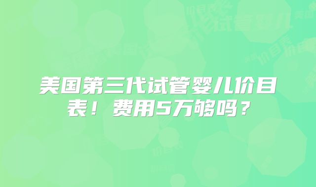 美国第三代试管婴儿价目表!费用5万够吗?