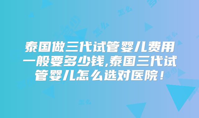 泰国做三代试管婴儿费用一般要多少钱,泰国三代试管婴儿怎么选对医院!