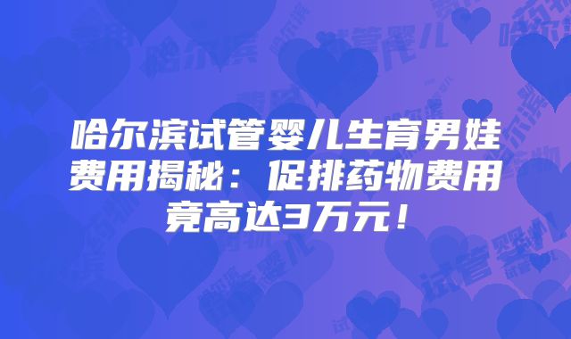 哈尔滨试管婴儿生育男娃费用揭秘:促排药物费用竟高达3万元!