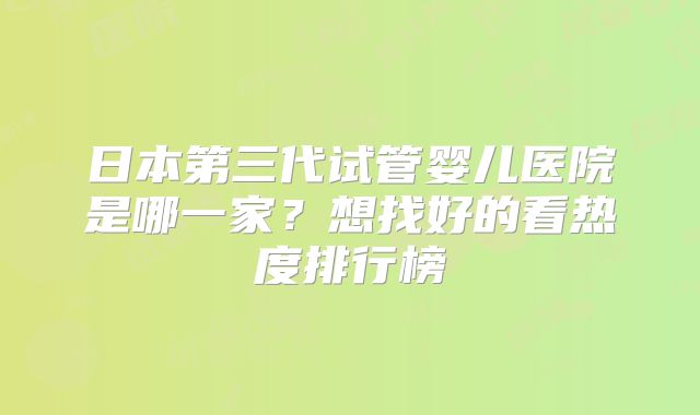 日本第三代试管婴儿医院是哪一家？想找好的看热度排行榜