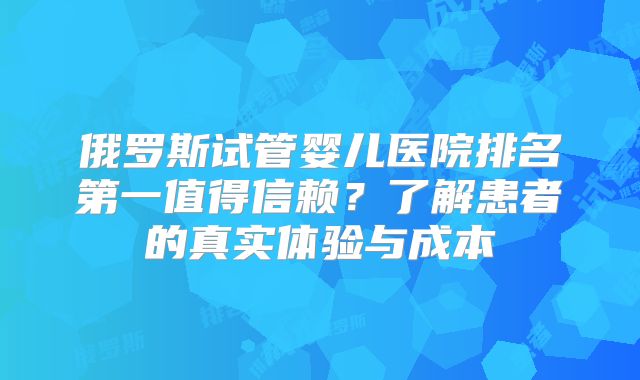 俄罗斯试管婴儿医院排名第一值得信赖?了解患者的真实体验与成本