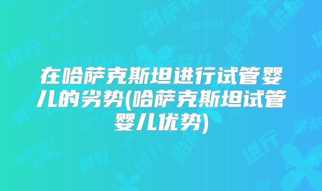 在哈萨克斯坦进行试管婴儿的劣势(哈萨克斯坦试管婴儿优势)