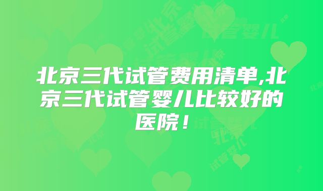 北京三代试管费用清单,北京三代试管婴儿比较好的医院！