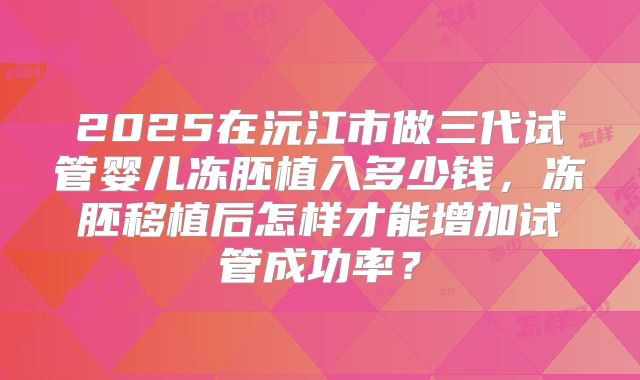 2025在沅江市做三代试管婴儿冻胚植入多少钱，冻胚移植后怎样才能增加试管成功率？