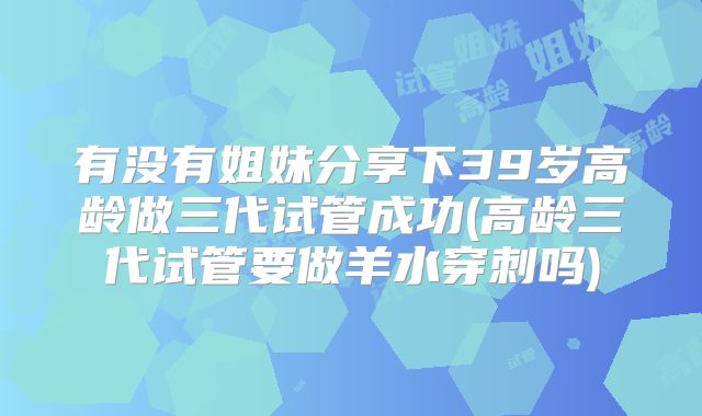 有没有姐妹分享下39岁高龄做三代试管成功(高龄三代试管要做羊水穿刺吗)