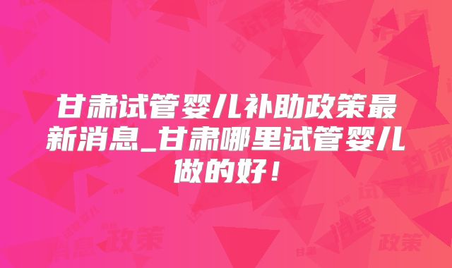 甘肃试管婴儿补助政策最新消息_甘肃哪里试管婴儿做的好！