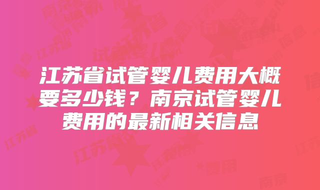 江苏省试管婴儿费用大概要多少钱?南京试管婴儿费用的最新相关信息