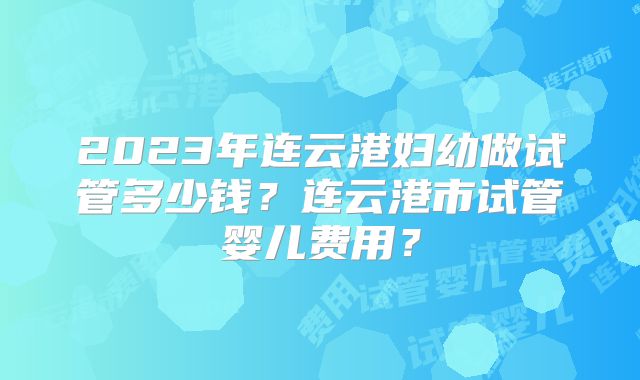 2023年连云港妇幼做试管多少钱?连云港市试管婴儿费用?