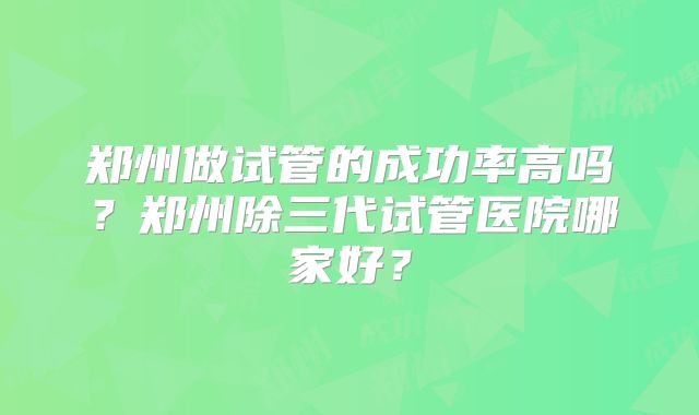 郑州做试管的成功率高吗?郑州除三代试管医院哪家好?