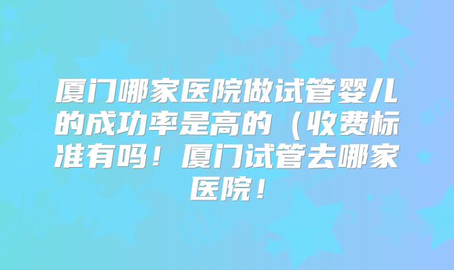 厦门哪家医院做试管婴儿的成功率是高的（收费标准有吗！厦门试管去哪家医院！
