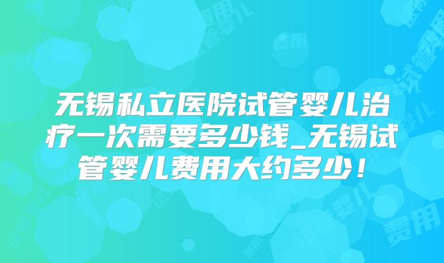 无锡私立医院试管婴儿治疗一次需要多少钱_无锡试管婴儿费用大约多少!