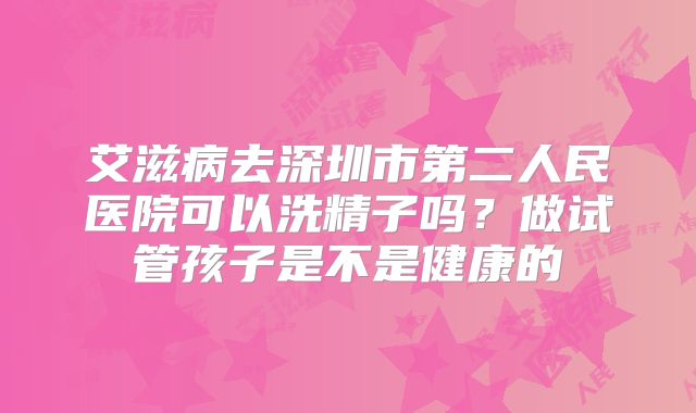 艾滋病去深圳市第二人民医院可以洗精子吗?做试管孩子是不是健康的