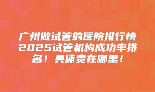 广州做试管的医院排行榜2025试管机构成功率排名!具体贵在哪里!