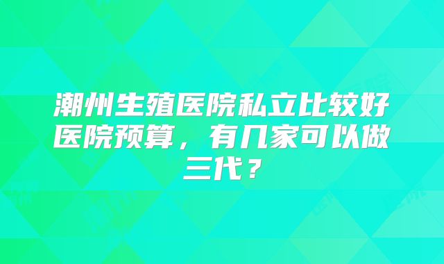 潮州生殖医院私立比较好医院预算,有几家可以做三代?