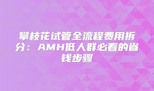 攀枝花试管全流程费用拆分:AMH低人群必看的省钱步骤