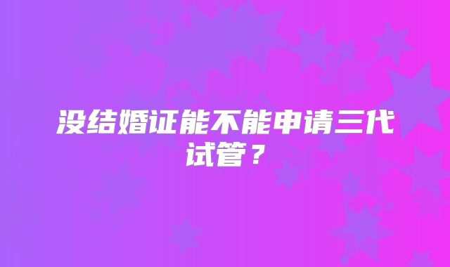 没结婚证能不能申请三代试管？