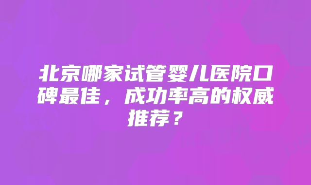 北京哪家试管婴儿医院口碑最佳，成功率高的权威推荐？