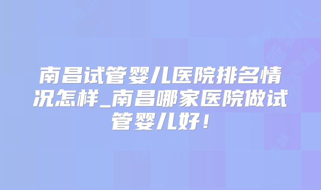 南昌试管婴儿医院排名情况怎样_南昌哪家医院做试管婴儿好！