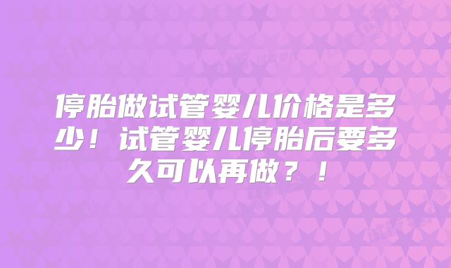 停胎做试管婴儿价格是多少！试管婴儿停胎后要多久可以再做？！